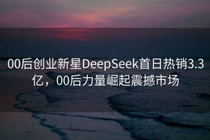 00后创业新星DeepSeek首日热销3.3亿，00后力量崛起震撼市场