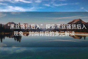 “黑丝骚货后入”探索黑丝骚货后入现象，时尚背后的多元解读