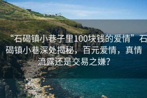 “石碣镇小巷子里100块钱的爱情”石碣镇小巷深处揭秘，百元爱情，真情流露还是交易之嫌？