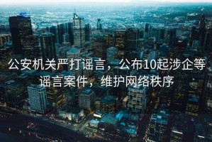 公安机关严打谣言，公布10起涉企等谣言案件，维护网络秩序