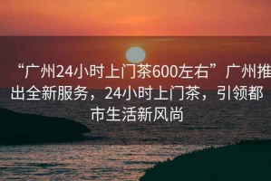 “广州24小时上门茶600左右”广州推出全新服务，24小时上门茶，引领都市生活新风尚