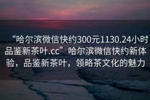 “哈尔滨微信快约300元1130.24小时品鉴新茶叶.cc”哈尔滨微信快约新体验，品鉴新茶叶，领略茶文化的魅力