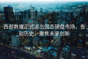 西部数据正式退出固态硬盘市场，告别历史，聚焦未来创新