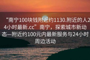 “南宁100块钱附近约1130.附近的人24小时最新.cc”南宁，探索城市新动态—附近约100元内最新服务与24小时周边活动