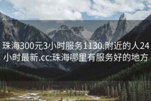 珠海300元3小时服务1130.附近的人24小时最新.cc:珠海哪里有服务好的地方