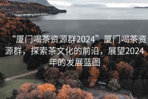 “厦门喝茶资源群2024”厦门喝茶资源群，探索茶文化的前沿，展望2024年的发展蓝图