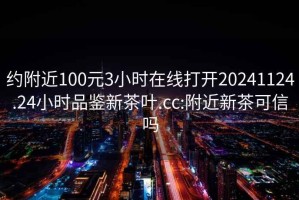 约附近100元3小时在线打开20241124.24小时品鉴新茶叶.cc:附近新茶可信吗