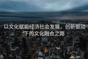 以文化赋能经济社会发展，创新驱动下的文化融合之路