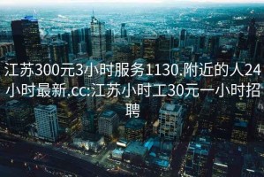 江苏300元3小时服务1130.附近的人24小时最新.cc:江苏小时工30元一小时招聘