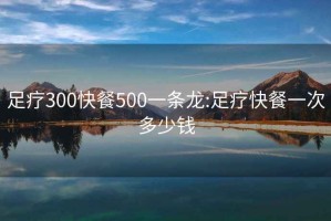 足疗300快餐500一条龙:足疗快餐一次多少钱