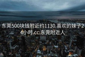 东莞500块钱附近约1130.喜欢的妹子24小时.cc:东莞附近人