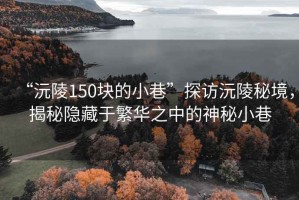 “沅陵150块的小巷”探访沅陵秘境，揭秘隐藏于繁华之中的神秘小巷