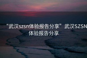 “武汉szsn体验报告分享”武汉SZSN体验报告分享