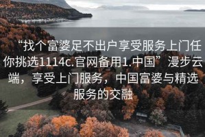 “找个富婆足不出户享受服务上门任你挑选1114c.官网备用1.中国”漫步云端，享受上门服务，中国富婆与精选服务的交融