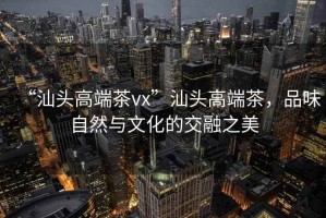 “汕头高端茶vx”汕头高端茶，品味自然与文化的交融之美