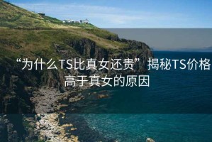 “为什么TS比真女还贵”揭秘TS价格高于真女的原因