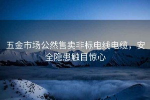 五金市场公然售卖非标电线电缆，安全隐患触目惊心