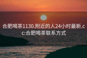 合肥喝茶1130.附近的人24小时最新.cc:合肥喝茶联系方式