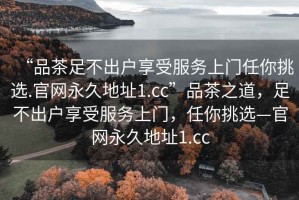 “品茶足不出户享受服务上门任你挑选.官网永久地址1.cc”品茶之道，足不出户享受服务上门，任你挑选—官网永久地址1.cc