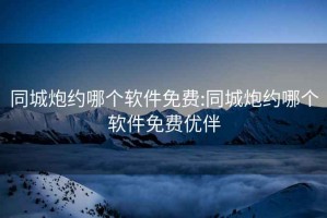 同城炮约哪个软件免费:同城炮约哪个软件免费优伴