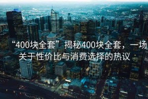 “400块全套”揭秘400块全套，一场关于性价比与消费选择的热议