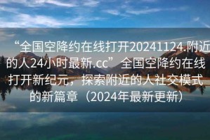 “全国空降约在线打开20241124.附近的人24小时最新.cc”全国空降约在线打开新纪元，探索附近的人社交模式的新篇章（2024年最新更新）