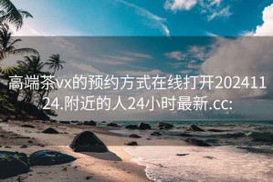 高端茶vx的预约方式在线打开20241124.附近的人24小时最新.cc: