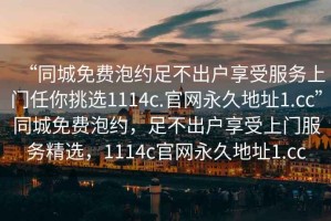 “同城免费泡约足不出户享受服务上门任你挑选1114c.官网永久地址1.cc”同城免费泡约，足不出户享受上门服务精选，1114c官网永久地址1.cc