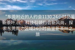 “东莞附近的人约会1130.24小时品鉴新茶叶.cc”科技引领约会新风尚，探索东莞周边区域24小时品鉴新茶叶之旅