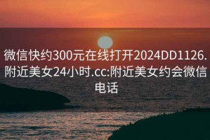 微信快约300元在线打开2024DD1126.附近美女24小时.cc:附近美女约会微信电话