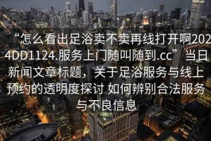 “怎么看出足浴卖不卖再线打开啊2024DD1124.服务上门随叫随到.cc”当日新闻文章标题，关于足浴服务与线上预约的透明度探讨 如何辨别合法服务与不良信息