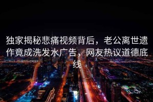 独家揭秘悲痛视频背后，老公离世遗作竟成洗发水广告，网友热议道德底线