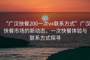 “广汉快餐200一次vx联系方式”广汉快餐市场的新动态，一次快餐体验与联系方式探寻