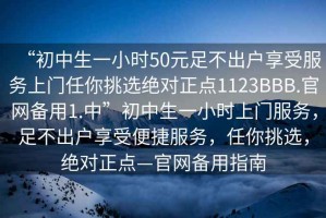 “初中生一小时50元足不出户享受服务上门任你挑选绝对正点1123BBB.官网备用1.中”初中生一小时上门服务，足不出户享受便捷服务，任你挑选，绝对正点—官网备用指南