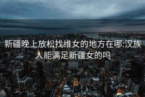 新疆晚上放松找维女的地方在哪:汉族人能满足新疆女的吗