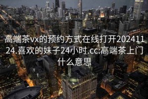 高端茶vx的预约方式在线打开20241124.喜欢的妹子24小时.cc:高端茶上门什么意思