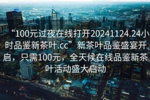 “100元过夜在线打开20241124.24小时品鉴新茶叶.cc”新茶叶品鉴盛宴开启，只需100元，全天候在线品鉴新茶叶活动盛大启动