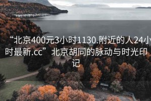 “北京400元3小时1130.附近的人24小时最新.cc”北京胡同的脉动与时光印记