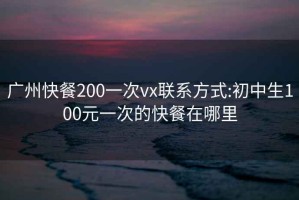 广州快餐200一次vx联系方式:初中生100元一次的快餐在哪里