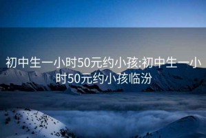 初中生一小时50元约小孩:初中生一小时50元约小孩临汾