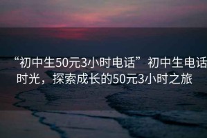 “初中生50元3小时电话”初中生电话时光，探索成长的50元3小时之旅