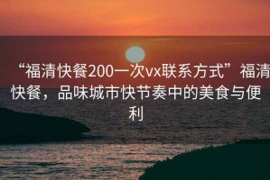 “福清快餐200一次vx联系方式”福清快餐，品味城市快节奏中的美食与便利