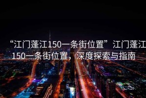 “江门蓬江150一条街位置”江门蓬江150一条街位置，深度探索与指南