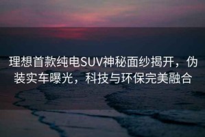 理想首款纯电SUV神秘面纱揭开，伪装实车曝光，科技与环保完美融合