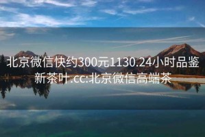 北京微信快约300元1130.24小时品鉴新茶叶.cc:北京微信高端茶