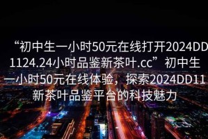 “初中生一小时50元在线打开2024DD1124.24小时品鉴新茶叶.cc”初中生一小时50元在线体验，探索2024DD11新茶叶品鉴平台的科技魅力