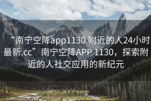 “南宁空降app1130.附近的人24小时最新.cc”南宁空降APP 1130，探索附近的人社交应用的新纪元