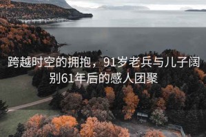 跨越时空的拥抱，91岁老兵与儿子阔别61年后的感人团聚