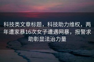 科技类文章标题，科技助力维权，两年遭家暴16次女子遭遇网暴，报警求助彰显法治力量