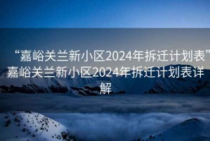 “嘉峪关兰新小区2024年拆迁计划表”嘉峪关兰新小区2024年拆迁计划表详解